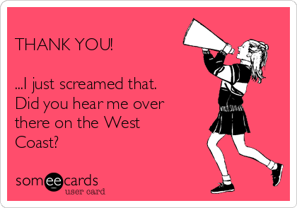 
THANK YOU!

...I just screamed that. 
Did you hear me over
there on the West
Coast?
