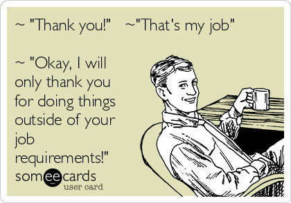 ~ "Thank you!"   ~"That's my job"

~ "Okay, I will
only thank you
for doing things
outside of your
job
requirements!"