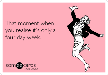 

That moment when
you realise it's only a
four day week.