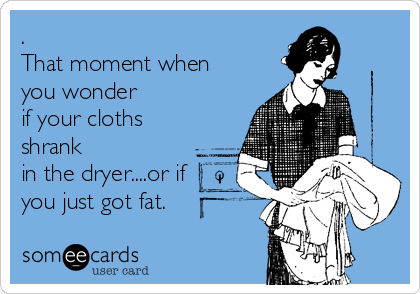 .
That moment when
you wonder
if your cloths
shrank
in the dryer....or if
you just got fat.