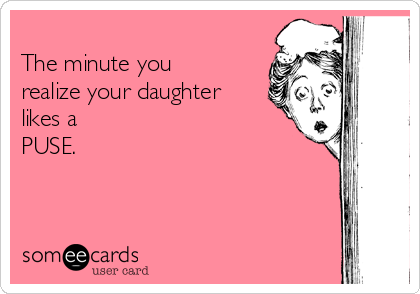 
The minute you
realize your daughter
likes a 
PUSE.