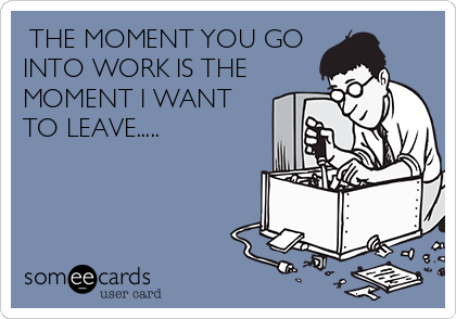  THE MOMENT YOU GO
INTO WORK IS THE
MOMENT I WANT
TO LEAVE.....