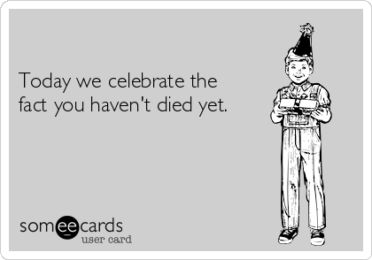 

Today we celebrate the
fact you haven't died yet.