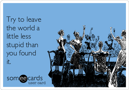                                                        
Try to leave
the world a
little less
stupid than
you found
it.