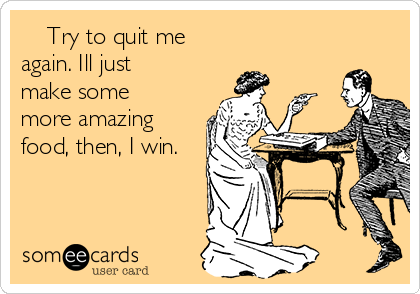     Try to quit me
again. Ill just
make some
more amazing
food, then, I win.