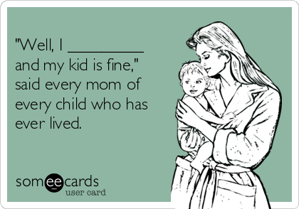 
"Well, I _________
and my kid is fine,"
said every mom of
every child who has
ever lived.