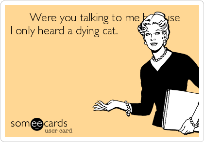       Were you talking to me because
I only heard a dying cat.