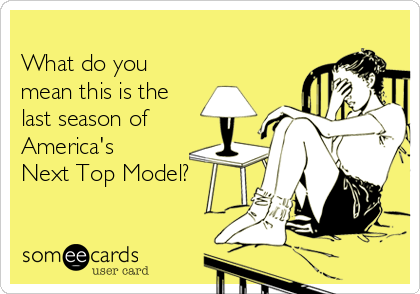         
What do you
mean this is the
last season of
America's
Next Top Model?