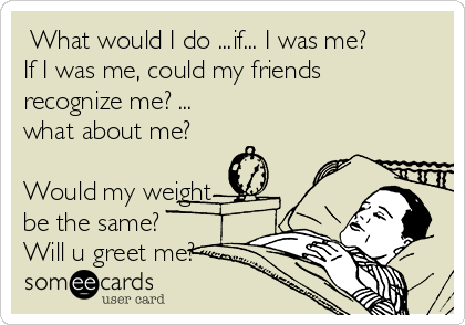  What would I do ...if... I was me?
If I was me, could my friends
recognize me? ... 
what about me?

Would my weight
be the same?
Will u greet me?