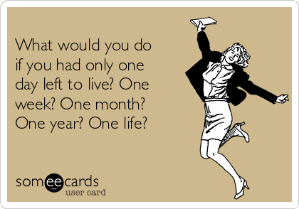 
What would you do
if you had only one
day left to live? One
week? One month?
One year? One life?