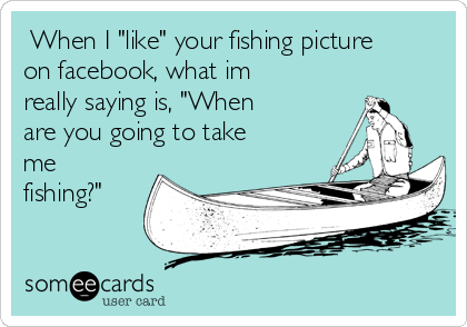  When I "like" your fishing picture
on facebook, what im
really saying is, "When
are you going to take
me
fishing?"