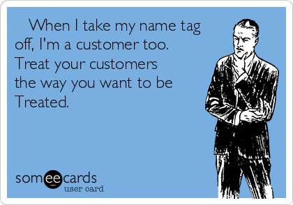    When I take my name tag
off, I'm a customer too.    
Treat your customers
the way you want to be
Treated.