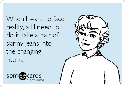 
When I want to face
reality, all I need to
do is take a pair of
skinny jeans into
the changing
room.