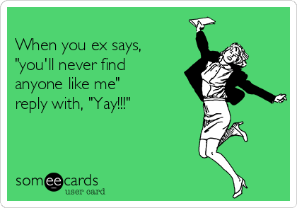 
When you ex says,
"you'll never find
anyone like me"
reply with, "Yay!!!"