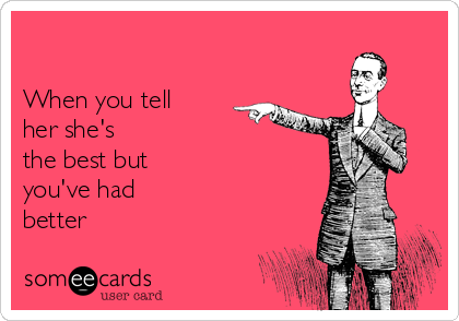 

When you tell
her she's
the best but
you've had
better