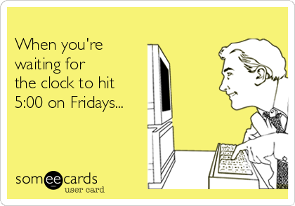 
When you're 
waiting for
the clock to hit
5:00 on Fridays...