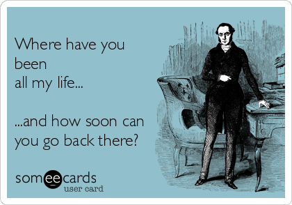 
Where have you
been
all my life...

...and how soon can
you go back there?