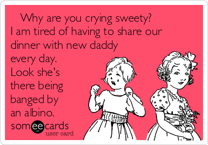    Why are you crying sweety? 
I am tired of having to share our
dinner with new daddy
every day. 
Look she's
there being
banged by
an albino.