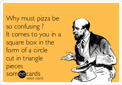 
Why must pizza be
so confusing ?
It comes to you in a
square box in the
form of a circle
cut in triangle
pieces