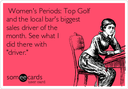  Women's Periods: Top Golf
and the local bar's biggest
sales driver of the
month. See what I
did there with
"driver."