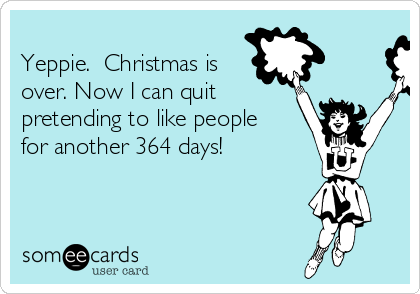 
Yeppie.  Christmas is
over. Now I can quit
pretending to like people
for another 364 days!