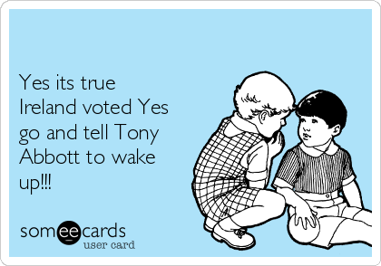 

Yes its true
Ireland voted Yes
go and tell Tony
Abbott to wake
up!!!