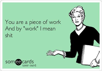 

You are a piece of work
And by "work" I mean 
shit