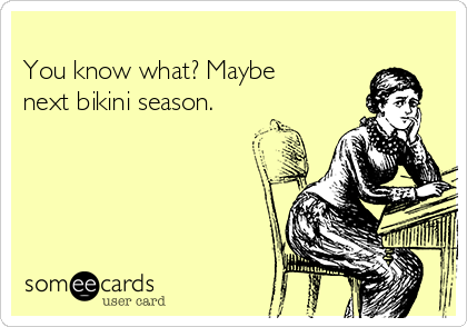 
You know what? Maybe
next bikini season.
