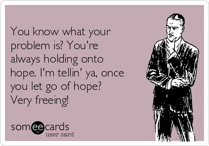 
You know what your
problem is? You're
always holding onto
hope. I'm tellin' ya, once
you let go of hope?
Very freeing!