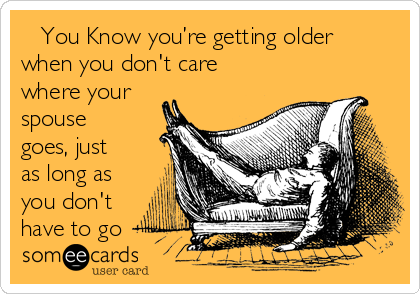    You Know you’re getting older
when you don't care
where your
spouse
goes, just
as long as
you don't
have to go