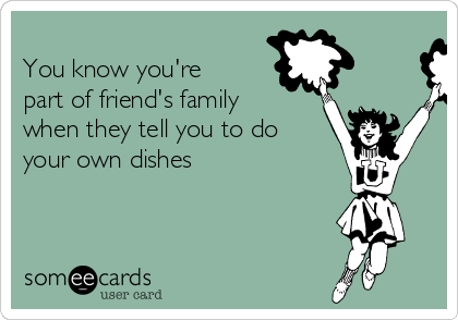 
You know you're
part of friend's family
when they tell you to do
your own dishes