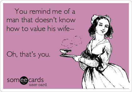     You remind me of a
man that doesn't know
how to value his wife--


Oh, that's you. 
