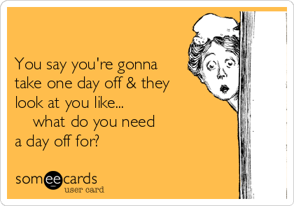                                                                                                   

You say you're gonna
take one day off & they
look at you like...
    what do you need
a day off for?