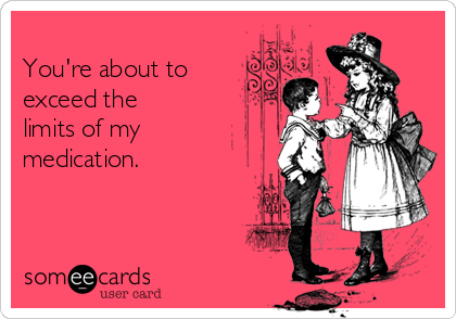 
You're about to
exceed the
limits of my
medication.