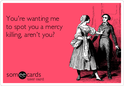 
You're wanting me
to spot you a mercy
killing, aren't you?