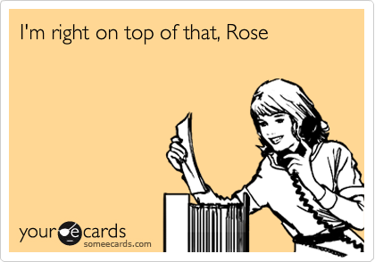 I'm right on top of that, Rose