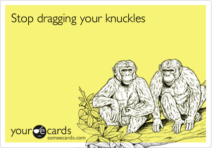 Stop dragging your knuckles