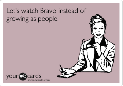 Let's watch Bravo instead of
growing as people.