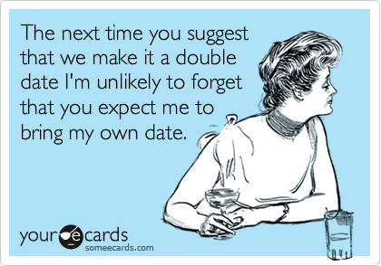 The next time you suggest
that we make it a double
date I'm unlikely to forget
that you expect me to
bring my own date.