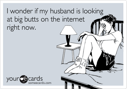 I wonder if my husband is looking
at big butts on the internet
right now.