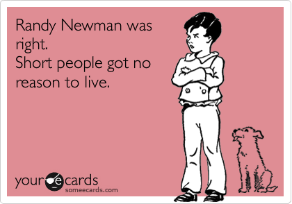 Randy Newman was
right.
Short people got no
reason to live.