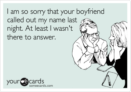I am so sorry that your boyfriend called out my name last
night. At least I wasn't
there to answer.