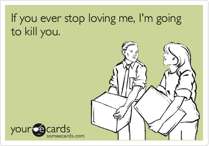 If you ever stop loving me, I'm going to kill you.