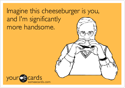 Imagine this cheeseburger is you, and I'm significantly
more handsome.