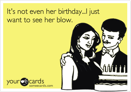 It's not even her birthday...I just want to see her blow.