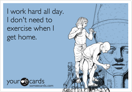 I work hard all day.
I don't need to
exercise when I
get home.