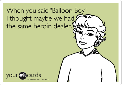 When you said "Balloon Boy" 
I thought maybe we had 
the same heroin dealer.