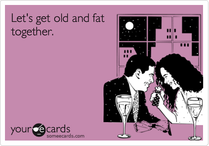 Let's get old and fat
together.