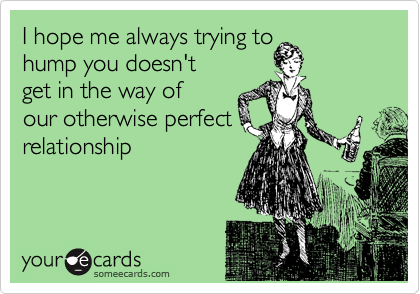 I hope me always trying to
hump you doesn't
get in the way of 
our otherwise perfect
relationship