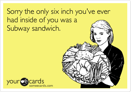 Sorry the only six inch you've ever had inside of you was a
Subway sandwich.